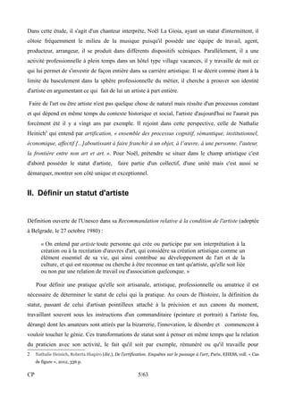 Dans cette étude, il s'agit d'un chanteur interprète, Noël La Gioia, ayant un statut d'intermittent, il 
côtoie fréquemment le milieu de la musique puisqu'il possède une équipe de travail, agent, 
producteur, arrangeur, il se produit dans différents dispositifs scéniques. Parallèlement, il a une 
activité professionnelle à plein temps dans un hôtel type village vacances, il y travaille de nuit ce 
qui lui permet de s'investir de façon entière dans sa carrière artistique. Il se décrit comme étant à la 
limite du basculement dans la sphère professionnelle du métier, il cherche à prouver son identité 
d'artiste en argumentant ce qui fait de lui un artiste à part entière. 
Faire de l'art ou être artiste n'est pas quelque chose de naturel mais résulte d'un processus constant 
et qui dépend en même temps du contexte historique et social, l'artiste d'aujourd'hui ne l'aurait pas 
forcément été il y a vingt ans par exemple. Il rejoint dans cette perspective, celle de Nathalie 
Heinich2 qui entend par artification, « ensemble des processus cognitif, sémantique, institutionnel, 
économique, affectif [...]aboutissant à faire franchir à un objet, à l’oeuvre, à une personne, l'auteur, 
la frontière entre non art et art. ». Pour Noël, prétendre se situer dans le champ artistique c'est 
d'abord posséder le statut d'artiste, faire partie d'un collectif, d'une unité mais c'est aussi se 
démarquer, montrer son côté unique et exceptionnel. 
II. Définir un statut d'artiste 
Définition ouverte de l'Unesco dans sa Recommandation relative à la condition de l'artiste (adoptée 
à Belgrade, le 27 octobre 1980) : 
« On entend par artiste toute personne qui crée ou participe par son interprétation à la 
création ou à la recréation d'oeuvres d'art, qui considère sa création artistique comme un 
élément essentiel de sa vie, qui ainsi contribue au développement de l'art et de la 
culture, et qui est reconnue ou cherche à être reconnue en tant qu'artiste, qu'elle soit liée 
ou non par une relation de travail ou d'association quelconque. » 
Pour définir une pratique qu'elle soit artisanale, artistique, professionnelle ou amatrice il est 
nécessaire de déterminer le statut de celui qui la pratique. Au cours de l'histoire, la définition du 
statut, passant de celui d'artisan pointilleux attaché à la précision et aux canons du moment, 
travaillant souvent sous les instructions d'un commanditaire (peinture et portrait) à l'artiste fou, 
dérangé dont les amateurs sont attirés par la bizarrerie, l'innovation, le désordre et commencent à 
vouloir toucher le génie. Ces transformations de statut sont à penser en même temps que la relation 
du praticien avec son activité, le fait qu'il soit par exemple, rémunéré ou qu'il travaille pour 
2 Nathalie Heinich, Roberta Shapiro (dir.), De l’artification. Enquêtes sur le passage à l’art, Paris, EHESS, coll. « Cas 
de figure », 2012, 336 p. 
CP 5/63 
 