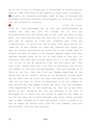 de ma vie la voix je connais pas le personnage je connais pas peu 
importe l'âge jveux dire et peu importe le style aussi d'ailleurs. 
CP:on parle de certaines pratiques comme le tag, le tatouage des 
pratiques voilà pas reconnues artistiquement ou alors pas au point 
que [ces artistes le voudrait] 
NL : [c'est de l'art, 
c'est de l'art]franchement moi je sais que personnellement je 
connais des gens qui sont heu tatoués moi je suis pas 
personnellement pour me tatouer par ce que c'est pas mais je veux 
dire, j'ai déjà discuté avec des gens qui se font tatouer ou des 
gens que je connais et c'est pas n'importe quoi c'est pas 
n'importe quoi, ce qu'ils ont sur la peau c'est parce qu'ils ont 
comme moi je vais chanter sur scène des chansons pour donner aux 
gens ma couleur personnelle ma vision de ce que j'aime dans la 
chanson ces gens là quand ils se tatouent quelque chose c'est pour 
exprimer quelque chose qu'ils ont au fond d'eux et ceux qui, les 
tatoueurs ceux sont des artistes parce qu'il y a des choses, moi 
j'ai vu sur le dos de quelqu'un c'est pas fini parce que c'est 
long c'est coûteux donc heu c'est fait en plusieurs fois et pis 
heu comment je vais dire heu physiquement c'est pas possible de le 
faire en une fois c'est une c'est une fresque magnifique et son 
épouse elle me dit quand il mourra je lui découperai la peau parce 
que là, donc c'est de l'art, les tags c'est pareil moi j'adore les 
tags sur les murs je trouve ça magnifique je me dis comment on 
peut arriver avec des bombes à faire des trucs c'est des fresques, 
c'est magnifique moi je suis épaté par ça. Pour moi ya pas d'art 
majeur un art, quelqu'un qui fait une pratique et qui sait la 
développer et la faire voir aux autres et apporter son image sa 
vue heu son rêve, et le faire partager sans qu'on rentre toujours 
dans le même contexte ça ne peut pas plaire à tout le monde et le 
fait de taguer de tatouer ouais c'est de l'art complet, ceux sont 
des artistes, ceux sont des artistes. 
CP 50/63 
 