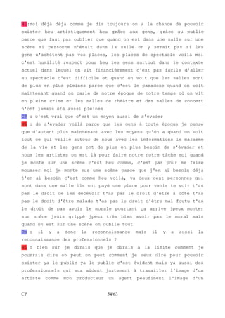 NL:moi déjà déjà comme je dis toujours on a la chance de pouvoir 
exister heu artistiquement heu grâce aux gens, grâce au public 
parce que faut pas oublier que quand on est dans une salle sur une 
scène si personne n'était dans la salle on y serait pas si les 
gens n'achètent pas vos places, les places de spectacle voilà moi 
c'est humilité respect pour heu les gens surtout dans le contexte 
actuel dans lequel on vit financièrement c'est pas facile d'aller 
au spectacle c'est difficile et quand on voit que les salles sont 
de plus en plus pleines parce que c'est le paradoxe quand on voit 
maintenant quand on parle de notre époque de notre temps où on vit 
en pleine crise et les salles de théâtre et des salles de concert 
n'ont jamais été aussi pleines 
CP : c'est vrai que c'est un moyen aussi de s'évader 
NL : de s'évader voilà parce que les gens à toute époque je pense 
que d'autant plus maintenant avec les moyens qu'on a quand on voit 
tout ce qui vrille autour de nous avec les informations le marasme 
de la vie et les gens ont de plus en plus besoin de s'évader et 
nous les artistes on est là pour faire notre notre tâche moi quand 
je monte sur une scène c'est heu comme, c'est pas pour me faire 
mousser moi je monte sur une scène parce que j'en ai besoin déjà 
j'en ai besoin c'est comme heu voilà, ya deux cent personnes qui 
sont dans une salle ils ont payé une place pour venir te voir t'as 
pas le droit de les décevoir t'as pas le droit d'être à côté t'as 
pas le droit d'être malade t'as pas le droit d'être mal foutu t'as 
le droit de pas avoir le morale pourtant ça arrive jpeux monter 
sur scène jsuis grippé jpeux très bien avoir pas le moral mais 
quand on est sur une scène on oublie tout 
Cp : il y a donc la reconnaissance mais il y a aussi la 
reconnaissance des professionnels ? 
NL : bien sûr je dirais que je dirais à la limite comment je 
pourrais dire on peut on peut comment je veux dire pour pouvoir 
exister ya le public ya le public c'est évident mais ya aussi des 
professionnels qui eux aident justement à travailler l'image d'un 
artiste comme mon producteur un agent peaufinent l'image d'un 
CP 54/63 
 
