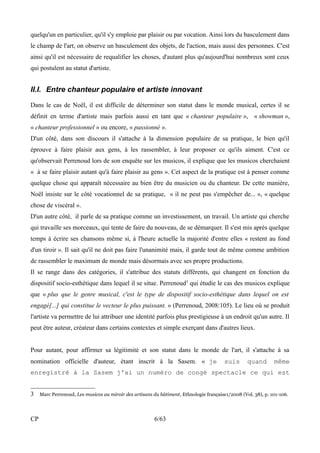 quelqu'un en particulier, qu'il s'y emploie par plaisir ou par vocation. Ainsi lors du basculement dans 
le champ de l'art, on observe un basculement des objets, de l'action, mais aussi des personnes. C'est 
ainsi qu'il est nécessaire de requalifier les choses, d'autant plus qu'aujourd'hui nombreux sont ceux 
qui postulent au statut d'artiste. 
II.I. Entre chanteur populaire et artiste innovant 
Dans le cas de Noël, il est difficile de déterminer son statut dans le monde musical, certes il se 
définit en terme d'artiste mais parfois aussi en tant que « chanteur populaire », « showman », 
« chanteur professionnel » ou encore, « passionné ». 
D'un côté, dans son discours il s'attache à la dimension populaire de sa pratique, le bien qu'il 
éprouve à faire plaisir aux gens, à les rassembler, à leur proposer ce qu'ils aiment. C'est ce 
qu'observait Perrenoud lors de son enquête sur les musicos, il explique que les musicos cherchaient 
« à se faire plaisir autant qu'à faire plaisir au gens ». Cet aspect de la pratique est à penser comme 
quelque chose qui apparaît nécessaire au bien être du musicien ou du chanteur. De cette manière, 
Noël insiste sur le côté vocationnel de sa pratique, « il ne peut pas s'empêcher de... », « quelque 
chose de viscéral ». 
D'un autre côté, il parle de sa pratique comme un investissement, un travail. Un artiste qui cherche 
qui travaille ses morceaux, qui tente de faire du nouveau, de se démarquer. Il s'est mis après quelque 
temps à écrire ses chansons même si, à l'heure actuelle la majorité d'entre elles « restent au fond 
d'un tiroir ». Il sait qu'il ne doit pas faire l'unanimité mais, il garde tout de même comme ambition 
de rassembler le maximum de monde mais désormais avec ses propre productions. 
Il se range dans des catégories, il s'attribue des statuts différents, qui changent en fonction du 
dispositif socio-esthétique dans lequel il se situe. Perrenoud3 qui étudie le cas des musicos explique 
que « plus que le genre musical, c'est le type de dispositif socio-esthétique dans lequel on est 
engagé[...] qui constitue le vecteur le plus puissant. » (Perrenoud, 2008:105). Le lieu où se produit 
l'artiste va permettre de lui attribuer une identité parfois plus prestigieuse à un endroit qu'un autre. Il 
peut être auteur, créateur dans certains contextes et simple exerçant dans d'autres lieux. 
Pour autant, pour affirmer sa légitimité et son statut dans le monde de l'art, il s'attache à sa 
nomination officielle d'auteur, étant inscrit à la Sasem. « je suis quand même 
enregistré à la Sasem j'ai un numéro de congé spectacle ce qui est 
3 Marc Perrenoud, Les musicos au miroir des artisans du bâtiment, Ethnologie française1/2008 (Vol. 38), p. 101-106. 
CP 6/63 
 