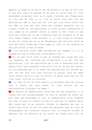 appelle ça comme ça et heu et heu de manière à ce que ce soit soit 
vu ben pour avoir un maximum de de gens et voilà c'est et c'est 
formidable de pouvoir voir ça et après j'attache pas d'importance 
si j'ai pas de like ou si j'en ai mille cinq cent sur une 
publication, hmm je sais pas non j'ai pas trop cette notion heu 
moi même je suis pas très jsuis pas vraiment quelqu'un qui va 
cliquer j'aime sur une publication ou alors un ptit commentaire un 
truc comme ça je préfère encore ça après on met j'aime ou pas 
voilà par contre moi ce que j'aimerais bien sur Facebook et ce que 
j'ai jamais compris c'est pourquoi il y a des j'aime et pourquoi 
ya pas de j'aime pas et ça me dérangerait pas non plus qu'on me 
dise que voilà j'aime pas c'est comme ça c'est la vie (rire)on ne 
peut pas plaire à tout le monde 
CP : sur certains sites comme DailyMotion par exemple il y a le 
système de note ou d'étoiles, qu'en pensez vous ? 
NL:oui oui ben voilà c'est un peu le système des j'aime des like 
sur Facebook, moi j'attache pas d'importance à ça moi j'ai mes 
publications, j'ai une publication qui a été lu quasiment plus que 
quatre mille fois quasiment cinq mille fois et ya pas une étoile. 
Je suis persuadé que si on prend les publications sur Youtube qui 
sont vus des fois huit neuf millions en quinze jours de temps 
jsuis certain qu'il y a pas une étoile. Je pense aussi que les vus 
c'est aussi voilà de la curiosité 
CP : et dans le cas de votre public, en discutant avec heu arrivez 
vous à savoir par quel moyen ils sont avertis de vos 
manifestations la plupart du temps ? 
NL:en matière de communication parce que moi mon producteur a un 
réseau donc heu automatiquement ya tout un système de flyers qui 
part dans des enveloppes et tout la communication c'est facebook 
bon donc là pour en revenir un peu le cinq mai le théâtre Marie 
Bell parce que là ma nouvelle tournée va démarrer dès que le 
single sera sorti là tout est près mes danseuses sont en train de 
chorégraphier mes nouvelles chansons donc la nouvelle tournée va 
démarrer heu en fonction de la sortie du single donc j'ai ma 
CP 60/63 
 