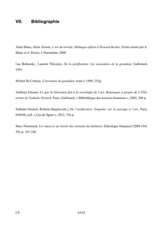 VII. Bibliographie 
Alain Blanc, Alain .Pessin, L’art du terrain, Mélanges offerts à Howard Becker, Textes réunis par A. 
Blanc et A .Pessin, L’Harmattan, 2004 
Luc Boltanski , Laurent Thévenot, De la justification. Les économies de la grandeur, Gallimard, 
1991 
Michel De Certeau, L'invention du quotidien, tome I, 1990, 252p. 
Anthony Glioner, Ce que la littérature fait à la sociologie de l’art. Remarques à propos de L’Élite 
artiste de Nathalie Heinich, Paris, Gallimard, « Bibliothèque des sciences humaines », 2005, 384 p. 
Nathalie Heinich, Roberta Shapiro (dir.), De l’artification. Enquêtes sur le passage à l’art, Paris, 
EHESS, coll. « Cas de figure », 2012, 336 p. 
Marc Perrenoud, Les musicos au miroir des artisans du bâtiment, Ethnologie française1/2008 (Vol. 
38), p. 101-106. 
CP 63/63 
