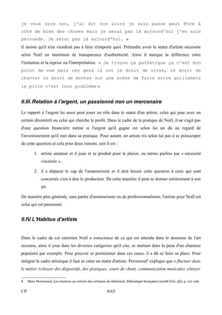 je veux dire non, j'ai dit non alors je suis passé peut être à 
côté de bien des choses mais je serai pas là aujourd'hui j'en suis 
persuadé. Je serai pas là aujourd'hui. » 
Il insiste qu'il n'en viendrait pas à faire n'importe quoi. Prétendre avoir le statut d'artiste nécessite 
selon Noël un minimum de transparence d'authenticité. Ainsi il marque la différence entre 
l'imitation et la reprise ou l'interprétation. « Je trouve ça pathétique ça c'est mon 
point de vue mais ces gens là ont le droit de vivre, le droit de 
chanter le droit de monter sur une scène de faire entre guillemets 
le pitre c'est leur problème » 
II.III.Relation à l'argent, un passionné non un mercenaire 
Le rapport à l'argent lui aussi peut jouer un rôle dans le statut d'un artiste, celui qui joue avec un 
certain désintérêt ou celui qui cherche le profit. Dans le cadre de la pratique de Noël, il ne s'agit pas 
d'une question financière même si l'argent qu'il gagne est selon lui un dû au regard de 
l'investissement qu'il met dans sa pratique. Pour autant, un artiste n'a selon lui pas à se préoccuper 
de cette question et cela pour deux raisons, soit il est : 
1. artiste amateur et il joue et se produit pour le plaisir, ou même parfois par « nécessité 
viscérale », 
2. il a dépassé le cap de l'amateurisme et il doit laisser cette question à ceux qui sont 
concernés c'est à dire le producteur. De cette manière il peut se donner entièrement à son 
art. 
De manière plus générale, sans parler d'amateurisme ou de professionnalisme, l'artiste pour Noël est 
celui qui est passionné. 
II.IV.L'Habitus d'artiste 
Dans le cadre de cet entretien Noël a conscience de ce qui est attendu dans le domaine de l'art 
reconnu, ainsi il joue dans les diverses catégories qu'il cite, se mettant dans la peau d'un chanteur 
populaire par exemple. Pour pouvoir se positionner dans ces cases, il a dû se faire sa place. Pour 
intégrer le cadre artistique il faut se créer un statut d'artiste. Perrenoud4 explique que « fluctuer dans 
le métier (côtoyer des dispositifs, des pratiques, cours de chant, communication musicale), côtoyer 
4 Marc Perrenoud, Les musicos au miroir des artisans du bâtiment, Ethnologie française1/2008 (Vol. 38), p. 101-106 
CP 8/63 
 