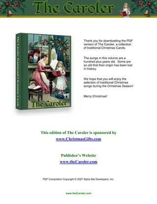 Thank you for downloading the PDF
                                  version of The Caroler, a collection
                                  of traditional Christmas Carols.


                                  The songs in this volume are a
                                  hundred plus years old. Some are
                                  so old that their origin has been lost
                                  in history.


                                  We hope that you will enjoy the
                                  selection of traditional Christmas
                                  songs during the Christmas Season!


                                  Merry Christmas!




This edition of The Caroler is sponsored by
           www.ChristmasGifts.com


                Publisher’s Website
               www.theCaroler.com



 PDF Compilation Copyright © 2007 Alpha Net Developers, Inc.




                   www.theCaroler.com
 
