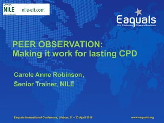 Eaquals International Conference, Lisbon, 21 – 23 April 2016
PEER OBSERVATION:
Making it work for lasting CPD
Carole Anne Robinson,
Senior Trainer, NILE
www.eaquals.org
 