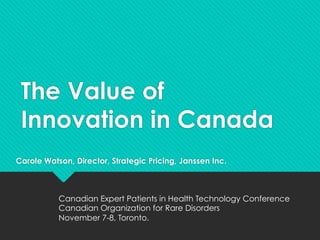 The Value of
Innovation in Canada
Carole Watson, Director, Strategic Pricing, Janssen Inc.
Canadian Expert Patients in Health Technology Conference
Canadian Organization for Rare Disorders
November 7-8, Toronto.
 