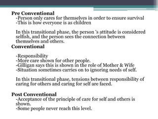 Pre Conventional
-Person only cares for themselves in order to ensure survival
-This is how everyone is as children
In this transitional phase, the person 's attitude is considered
selfish, and the person sees the connection between
themselves and others.
Conventional
-Responsibility
-More care shown for other people.
-Gilligan says this is shown in the role of Mother & Wife
-Situation sometimes carries on to ignoring needs of self.
In this transitional phase, tensions between responsibility of
caring for others and caring for self are faced.

Post Conventional
-Acceptance of the principle of care for self and others is
shown.
-Some people never reach this level.

 