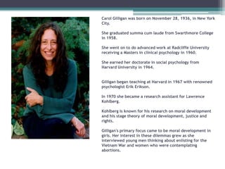 Carol Gilligan was born on November 28, 1936, in New York
City.
She graduated summa cum laude from Swarthmore College
in 1958.
She went on to do advanced work at Radcliffe University
receiving a Masters in clinical psychology in 1960.
She earned her doctorate in social psychology from
Harvard University in 1964.
Gilligan began teaching at Harvard in 1967 with renowned
psychologist Erik Erikson.

In 1970 she became a research assistant for Lawrence
Kohlberg.
Kohlberg is known for his research on moral development
and his stage theory of moral development, justice and
rights.
Gilligan's primary focus came to be moral development in
girls. Her interest in these dilemmas grew as she
interviewed young men thinking about enlisting for the
Vietnam War and women who were contemplating
abortions.

 