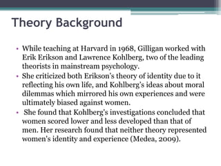 Theory Background
• While teaching at Harvard in 1968, Gilligan worked with
Erik Erikson and Lawrence Kohlberg, two of the leading
theorists in mainstream psychology.
• She criticized both Erikson’s theory of identity due to it
reflecting his own life, and Kohlberg’s ideas about moral
dilemmas which mirrored his own experiences and were
ultimately biased against women.
• She found that Kohlberg's investigations concluded that
women scored lower and less developed than that of
men. Her research found that neither theory represented
women's identity and experience (Medea, 2009).

 