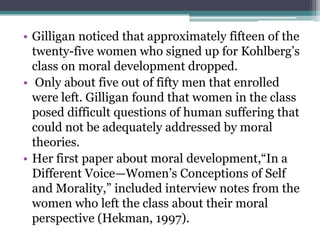 • Gilligan noticed that approximately fifteen of the
twenty-five women who signed up for Kohlberg’s
class on moral development dropped.
• Only about five out of fifty men that enrolled
were left. Gilligan found that women in the class
posed difficult questions of human suffering that
could not be adequately addressed by moral
theories.
• Her first paper about moral development,“In a
Different Voice—Women’s Conceptions of Self
and Morality,” included interview notes from the
women who left the class about their moral
perspective (Hekman, 1997).

 