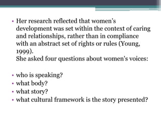 • Her research reflected that women’s
development was set within the context of caring
and relationships, rather than in compliance
with an abstract set of rights or rules (Young,
1999).
She asked four questions about women's voices:
•
•
•
•

who is speaking?
what body?
what story?
what cultural framework is the story presented?

 