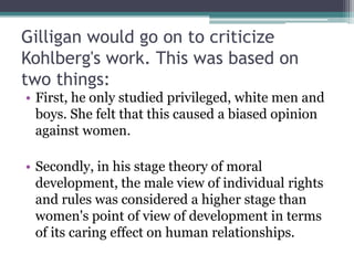 Gilligan would go on to criticize
Kohlberg's work. This was based on
two things:
• First, he only studied privileged, white men and
boys. She felt that this caused a biased opinion
against women.
• Secondly, in his stage theory of moral
development, the male view of individual rights
and rules was considered a higher stage than
women's point of view of development in terms
of its caring effect on human relationships.

 