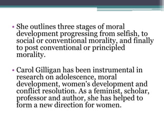 • She outlines three stages of moral
development progressing from selfish, to
social or conventional morality, and finally
to post conventional or principled
morality.

• Carol Gilligan has been instrumental in
research on adolescence, moral
development, women's development and
conflict resolution. As a feminist, scholar,
professor and author, she has helped to
form a new direction for women.

 