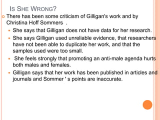 IS SHE WRONG?
 There has been some criticism of Gilligan's work and by
Christina Hoff Sommers .
 She says that Gilligan does not have data for her research.
 She says Gilligan used unreliable evidence, that researchers
have not been able to duplicate her work, and that the
samples used were too small.
 She feels strongly that promoting an anti-male agenda hurts
both males and females.
 Gilligan says that her work has been published in articles and
journals and Sommer ' s points are inaccurate.
 