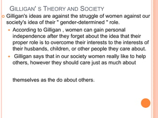 GILLIGAN' S THEORY AND SOCIETY
 Gilligan's ideas are against the struggle of women against our
society's idea of their " gender-determined " role.
 According to Gilligan , women can gain personal
independence after they forget about the idea that their
proper role is to overcome their interests to the interests of
their husbands, children, or other people they care about.
 Gilligan says that in our society women really like to help
others, however they should care just as much about
themselves as the do about others.
 