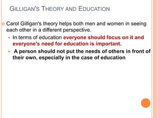 GILLIGAN'S THEORY AND EDUCATION
 Carol Gilligan's theory helps both men and women in seeing
each other in a different perspective.
 In terms of education everyone should focus on it and
everyone's need for education is important.
 A person should not put the needs of others in front of
their own, especially in the case of education
 