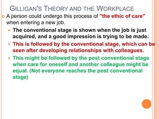 GILLIGAN'S THEORY AND THE WORKPLACE
 A person could undergo this process of "the ethic of care"
when entering a new job.
 The conventional stage is shown when the job is just
acquired, and a good impression is trying to be made.
 This is followed by the conventional stage, which can be
seen after developing relationships with colleagues.
 This might be followed by the post conventional stage
when care for oneself and another colleague might be
equal. (Not everyone reaches the post conventional
stage)
 