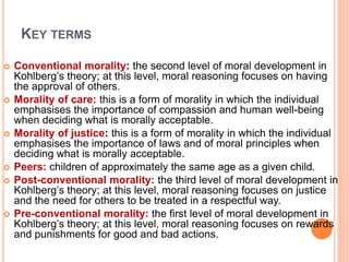 KEY TERMS
 Conventional morality: the second level of moral development in
Kohlberg’s theory; at this level, moral reasoning focuses on having
the approval of others.
 Morality of care: this is a form of morality in which the individual
emphasises the importance of compassion and human well-being
when deciding what is morally acceptable.
 Morality of justice: this is a form of morality in which the individual
emphasises the importance of laws and of moral principles when
deciding what is morally acceptable.
 Peers: children of approximately the same age as a given child.
 Post-conventional morality: the third level of moral development in
Kohlberg’s theory; at this level, moral reasoning focuses on justice
and the need for others to be treated in a respectful way.
 Pre-conventional morality: the first level of moral development in
Kohlberg’s theory; at this level, moral reasoning focuses on rewards
and punishments for good and bad actions.
 