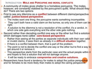 INTRODUCTION- MOLE AND PORCUPINE AND MORAL CONFLICTS
 A community of moles gives shelter to a homeless porcupine. The moles,
however, are constantly stabbed by the porcupine's quills. What should they
do? There are two options
 First to see any dilemma as a conflict between different claims/perspective
called justice-based perspective .
 The moles want one thing; the porcupine wants something incompatible.
 They can't both have a valid claim on the burrow, so only one of them can be
right.
 A solution to the dilemma is not a resolution of the conflict; it's a verdict, in
which one side gets everything and the other side gets nothing.
 Second rather than decoding conflict one way or the other but find a solution
which damages none called care-based perspective
 Rather than seeing all the parties as separate individuals with their own valid
or invalid claims, it sees them as already in a difficult situation together.
 If there is a conflict between them, that is part of the problem.
 The point is not to decide the conflict one way or the other but to find a way to
get around it or remove it.
 This perspective starts from the particular case and the actual people within it
and hopes to find a solution that will not damage anyone.
 It will be ready to embrace compromise and creative solutions.
 Researchers have found a tendency for males to adopt the justice perspective
and for females to be more likely than males to adopt the caring perspective.
 