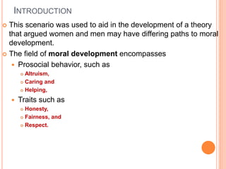 INTRODUCTION
 This scenario was used to aid in the development of a theory
that argued women and men may have differing paths to moral
development.
 The field of moral development encompasses
 Prosocial behavior, such as
 Altruism,
 Caring and
 Helping,
 Traits such as
 Honesty,
 Fairness, and
 Respect.
 