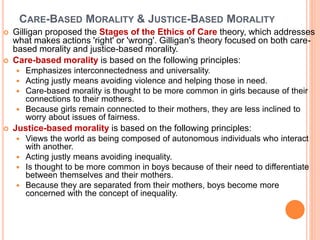 CARE-BASED MORALITY & JUSTICE-BASED MORALITY
 Gilligan proposed the Stages of the Ethics of Care theory, which addresses
what makes actions 'right' or 'wrong'. Gilligan's theory focused on both care-
based morality and justice-based morality.
 Care-based morality is based on the following principles:
 Emphasizes interconnectedness and universality.
 Acting justly means avoiding violence and helping those in need.
 Care-based morality is thought to be more common in girls because of their
connections to their mothers.
 Because girls remain connected to their mothers, they are less inclined to
worry about issues of fairness.
 Justice-based morality is based on the following principles:
 Views the world as being composed of autonomous individuals who interact
with another.
 Acting justly means avoiding inequality.
 Is thought to be more common in boys because of their need to differentiate
between themselves and their mothers.
 Because they are separated from their mothers, boys become more
concerned with the concept of inequality.
 