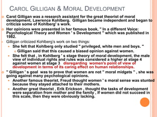 CAROL GILLIGAN & MORAL DEVELOPMENT
 Carol Gilligan was a research assistant for the great theorist of moral
development, Lawrence Kohlberg. Gilligan became independent and began to
criticize some of Kohlberg' s work.
 Her opinions were presented in her famous book, " In a different Voice:
Psychological Theory and Women ' s Development " which was published in
1982.
 Gilligan criticized Kohlberg’s work on two things:
 She felt that Kohlberg only studied " privileged, white men and boys. "
 Gilligan said that this caused a biased opinion against women.
 She felt that , in Kohlberg ' s stage theory of moral development, the male
view of individual rights and rules was considered a higher at stage 4
against women at stage 3 disregarding women's point of view of
development in terms of its caring effect on human relationships.
 " Gilligan ' s goal was to prove that women are not " moral midgets " , she was
going against many psychological opinions.
 Another famous theorist, Freud thought women ' s moral sense was stunted
because they stayed attached to their mothers.
 Another great theorist , Erik Erickson , thought the tasks of development
were separation from mother and the family , If women did not succeed in
this scale, then they were obviously lacking.
 