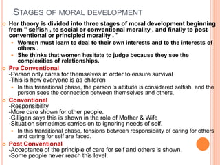 STAGES OF MORAL DEVELOPMENT
 Her theory is divided into three stages of moral development beginning
from " selfish , to social or conventional morality , and finally to post
conventional or principled morality . "
 Women must learn to deal to their own interests and to the interests of
others .
 She thinks that women hesitate to judge because they see the
complexities of relationships.
 Pre Conventional
-Person only cares for themselves in order to ensure survival
-This is how everyone is as children
 In this transitional phase, the person 's attitude is considered selfish, and the
person sees the connection between themselves and others.
 Conventional
-Responsibility
-More care shown for other people.
-Gilligan says this is shown in the role of Mother & Wife
-Situation sometimes carries on to ignoring needs of self.
 In this transitional phase, tensions between responsibility of caring for others
and caring for self are faced.
 Post Conventional
-Acceptance of the principle of care for self and others is shown.
-Some people never reach this level.
 