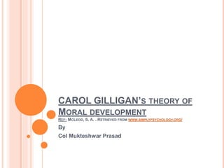 CAROL GILLIGAN’S THEORY OF
MORAL DEVELOPMENT
REF- MCLEOD, S. A. . RETRIEVED FROM WWW.SIMPLYPSYCHOLOGY.ORG/
By
Col Mukteshwar Prasad
 
