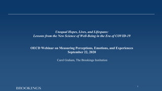 1
Unequal Hopes, Lives, and Lifespans:
Lessons from the New Science of Well-Being in the Era of COVID-19
OECD Webinar on Measuring Perceptions, Emotions, and Experiences
September 22, 2020
Carol Graham, The Brookings Institution
 