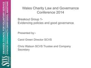 Wales Charity Law and Governance
Conference 2014
Breakout Group 1-
Evidencing policies and good governance
Presented by:-
Carol Green Director SCVS
Chris Watson SCVS Trustee and Company
Secretary
 