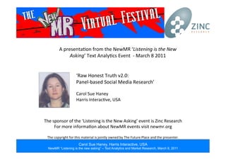Carol Sue Haney, Harris Interactive, USA
NewMR “Listening is the new asking” – Text Analytics and Market Research, March 8, 2011
A	
  presenta*on	
  from	
  the	
  NewMR	
  ‘Listening	
  is	
  the	
  New	
  
Asking’	
  Text	
  Analy*cs	
  Event	
  	
  -­‐	
  March	
  8	
  2011	
  
The	
  sponsor	
  of	
  the	
  ‘Listening	
  is	
  the	
  New	
  Asking’	
  event	
  is	
  Zinc	
  Research	
  
For	
  more	
  informa*on	
  about	
  NewMR	
  events	
  visit	
  newmr.org	
  
	
  
The	
  copyright	
  for	
  this	
  material	
  is	
  jointly	
  owned	
  by	
  The	
  Future	
  Place	
  and	
  the	
  presenter.	
  
‘Raw	
  Honest	
  Truth	
  v2.0:	
  
Panel-­‐based	
  Social	
  Media	
  Research’	
  
	
  
Carol	
  Sue	
  Haney	
  
Harris	
  Interac*ve,	
  USA	
  
 