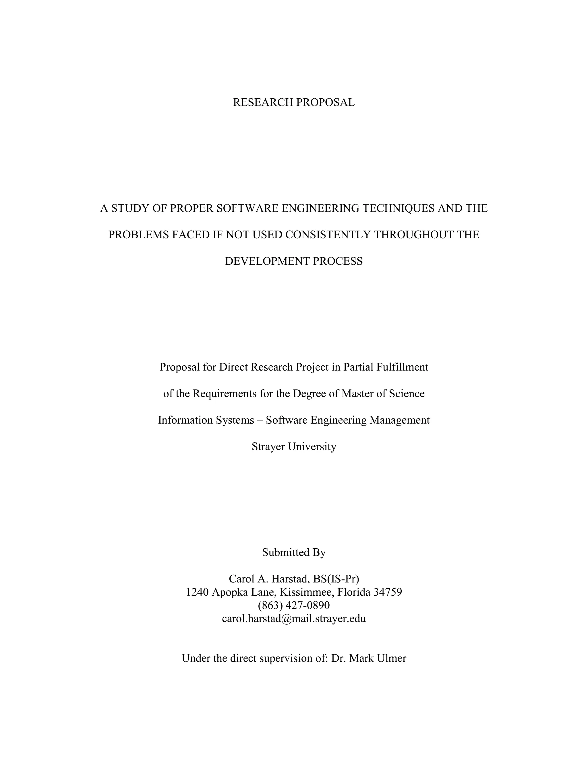 RESEARCH PROPOSALA STUDY OF PROPER SOFTWARE ENGINEERING TECHNIQUES AND THE PROBLEMS FACED IF NOT USED CONSISTENTLY THROUGHOUT THE DEVELOPMENT PROCESSProposal for Direct Research Project in Partial Fulfillmentof the Requirements for the Degree of Master of ScienceInformation Systems – Software Engineering ManagementStrayer UniversitySubmitted ByCarol A. Harstad, BS(IS-Pr)1240 Apopka Lane, Kissimmee, Florida 34759(863) 427-0890carol.harstad@mail.strayer.eduUnder the direct supervision of: Dr. Mark UlmerTABLE OF CONTENTS TOC \o \"
1-3\"
 \h \z \u INTRODUCTION PAGEREF _Toc235196506 \h 1Context of the Problem PAGEREF _Toc235196507 \h 1Statement of the Problem PAGEREF _Toc235196508 \h 1Research Question and Subquestions PAGEREF _Toc235196509 \h 2Significance of the Study PAGEREF _Toc235196510 \h 3METHODOLOGY PAGEREF _Toc235196511 \h 3Research Design and Methodology PAGEREF _Toc235196512 \h 3Objectives of the Study PAGEREF _Toc235196513 \h 3Organization of the Study PAGEREF _Toc235196514 \h 4TIMETABLE PAGEREF _Toc235196515 \h 5PROPOSED REFERENCE LIST PAGEREF _Toc235196516 \h 5INTRODUCTIONContext of the ProblemWhat issues will a company face when developing software inappropriately? If not done properly, developing a new software package can be lengthy, taking longer than expected to reach completion. It can also result in low quality, more expensive, and hard to maintain software. Additionally, improper design and planning could possibly lead to disastrous results. I plan to show that by applying proper methods and procedures to the development process, and using the proper tools, an organization can avoid these issues and develop a high quality, less expensive, easier to maintain software in a timely manner (Software Engineering, 2009).The Institute of Electrical and Electronics Engineers (IEEE) defines software engineering as “the application of a systematic, disciplined, quantifiable approach to the development, operation, and maintenance of software (The Joint Task Force on Computing Curricula, 2004).” A software engineer “focuses on the computer as a problem-solving tool (Pfleeger & Atlee, 1998).”I will present acceptable software engineering methods, tools, and procedures, and the issues an organization could face if they are not used. Areas of concern included in my study are as follows: modeling, planning and managing, securing the requirements, design, programming, testing, delivering, maintaining, evaluating, and improvement.Statement of the ProblemProper software engineering techniques are required for a high quality software solution. Not using the proper techniques could possibly result in software that is low in quality, expensive, hard to maintain, and take longer to build (Software Engineering, 2009). While most universities teach the proper techniques to their students, many organizations do not use nor teach them, or do not use them consistently, and they pay the price for such practice. Sometimes, an organization will see the deadline, and decide that the proper planning and designing will take too much time they could be using for coding. In essence, what they are doing, is skipping the essential pieces that would inevitably prevent them from back-stepping and reworking. If the organization does not do proper planning and design, they may miss essential pieces to the solution that could possibly end in total and complete disaster. If they miss enough of the solution, they might have to scrap the entire project and start over. The worst possible outcome could be a catastrophic disaster (Glass, 1997). As Long describes, “there are many catastrophic disasters such as the Ariane 5 rocket (Flight 501) (Glass, 1997), the Federal Bureau of Investigation Virtual Case File system (Eggen & Witte, 2006), the Federal Aviation Administration Advanced Automation System (Glass, 1997), the California Department of Motor Vehicle system, the American Airlines reservation system, and many more (Glass, 1997) (Long, 2008).”Research Question and SubquestionsThe purpose of this research is to determine the following: Is proper and consistent use of software engineering techniques the best approach to the software development process? To answer this question, I will address the following subquestions:What are the knowledge areas for software engineering?What are the basic software development processes?How can we apply proper software engineering techniques to each process? What are the consequences if we do not use some of the techniques in the development processes?Significance of the StudyThis case is significant because it shows software engineers the importance of, and proper use of techniques, to develop software and what can happen if they do not make use of available tools.  As discussed in the context of the problem, if an organization does not properly plan, design, and test an application, catastrophic disasters can occur.METHODOLOGYResearch Design and MethodologyThis research will be a qualitative in nature case study, using literature review, Internet documentation, and personal experience. I currently hold my Bachelors of Science degree in Computer Information Systems, and near completion of the Masters of Science degree in Information Systems with emphasis on Software Engineering Management. Additionally, I have over eighteen years experience with software development in all phases of the process. During this time of learning and doing, I have realized that the learning is a never-ending process and keep an open mind to new technologies and methods.Objectives of the StudyBased on the findings of this study, I will show organizations the importance of proper software engineering techniques to create high quality, inexpensive, maintainable software in a timely manner. This study will cover the following:The ten knowledge areas of Software Engineering (SWEBOK, 2004)Software RequirementsSoftware DesignSoftware Development (Construction)Software TestingSoftware MaintenanceSoftware Configuration ManagementSoftware Engineering ManagementSoftware Engineering ProcessSoftware Engineering Tools and MethodsSoftware QualityOrganization of the StudyChapter 1 of this study introduces the problem statement and describes the specific problem I am addressing in the study.Chapter 2 presents a review of literature and relevant research associated with the problem addressed in this study.Chapter 3 discusses the ten knowledge areas of software engineering.Chapter 4 discusses the software development processes.Chapter 5 discusses available software engineering methods and tools, and how to apply them to each of the processes discussed in Chapter 4.Chapter 6 explains the consequences of omitting methods or tools from the development process.Chapter 7 offers a summary and discussion of the researcher's findings, implications for practice, and recommendations for future research.TIMETABLEPrepare proposal by12 JulySubmit Chapter 1 draft19 JulyComplete literature review by2 AugustComplete research chapters23 AugustComplete summary & conclusion30 AugustComplete DRP draft6 SeptemberComplete final DRP by13 SeptemberComplete DRP PowerPoint Presentation20 SeptemberPROPOSED REFERENCE LIST BIBLIOGRAPHY Baltzan, P., & Phillips, A. (2009). Business Driven Information Systems (2nd ed.). The McGraw-Hill Companies, Inc.Burd, S. D. (2006). Systems Architecture. Boston, Massachusetts: Thomson.Carnegie Mellon. (2009). Software Engineering Institute. Retrieved July 11, 2009, from Software Engineering Institute: http://www.sei.cmu.edu/Eggen, D., & Witte, G. (2006, August 18). The FBI's Upgrade That Wasn't: $170 Million Bought an Unusable Computer System. The Washington Post , p. A01.Glass, R. L. (1997). Software Runaways: Monumental Software Disasters. Prentice Hall.IEEE Computer Society. (2009, July 11). IEEE: The world's leading professional association. Retrieved July 11, 2009, from IEEE: The world's leading professional association: http://www.ieee.org/portal/siteIEEE-CS/ACM Joint Task Force. (1999, October). Engineering Code of Ethics. Computer Society Connection , 84-88.Leveson, N. G. (2004). Role of Software in Spacecraft Accidents. Journal of Spacecraft and Rockets 4 .Long, L. N. (2008, January). The Critical Need for Software Engineering Education. Retrieved July 11, 2009, from Software Technology Support Center: http://www.stsc.hill.af.mil/Crosstalk/2008/01/0801Long.htmlLowry, G. (2009, June 2). ASP.net Forums: Community. Retrieved July 11, 2009, from Microsoft ASP.net: http://forums.asp.net/p/1429826/3201693.aspxPfleeger, S. L., & Atlee, J. M. (1998). Software Engineering. Upper Saddle River, New Jersey: Pearson Education, Inc.Satzinger, J. W., Jackson, R. B., & Burd, S. D. (2007). Systems Analysis and Design in a Changing World (4th ed.). Boston, Massachusetts: Thomson.Software Engineering. (2009, July 6). Retrieved July 11, 2009, from Wikipedia, The Free Encyclopedia: http://en.wikipedia.org/w/index.php?title=Software_engineering&oldid=300600273Sommerville, I. (2007). Software Engineering (8th ed.). London: Pearson Education Limited.SWEBOK. (2004). Guide to the Software Engineering Body of Knowledge. (A. Abran, J. W. Moore, P. Bourque, & R. Dupuis, Eds.) Los Alamitos, California: The Institute of Electrical and Electronics Engineers, Inc.The Joint Task Force on Computing Curricula. (2004, August 23). Software Engineering 2004. Curriculum Guidelines for Undergraduate Degree Programs in Software Engineering . IEEE Computer Society.U.S. House of Representatives. (2001). Proc. of the Aviation Subcommittee Meeting. Washington, DC.