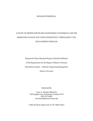 RESEARCH PROPOSAL A STUDY OF PROPER SOFTWARE ENGINEERING TECHNIQUES AND THE PROBLEMS FACED IF NOT USED CONSISTENTLY THROUGHOUT THE DEVELOPMENT PROCESS Proposal for Direct Research Project in Partial Fulfillmentof the Requirements for the Degree of Master of ScienceInformation Systems – Software Engineering Management Strayer University Submitted By Carol A. Harstad, BS(IS-Pr) 1240 Apopka Lane, Kissimmee, Florida 34759 (863) 427-0890 carol.harstad@mail.strayer.edu Under the direct supervision of: Dr. Mark Ulmer TABLE OF CONTENTS  TOC  
1-3
    INTRODUCTION PAGEREF _Toc235196506  1 Context of the Problem PAGEREF _Toc235196507  1 Statement of the Problem PAGEREF _Toc235196508  1 Research Question and Subquestions PAGEREF _Toc235196509  2 Significance of the Study PAGEREF _Toc235196510  3 METHODOLOGY PAGEREF _Toc235196511  3 Research Design and Methodology PAGEREF _Toc235196512  3 Objectives of the Study PAGEREF _Toc235196513  3 Organization of the Study PAGEREF _Toc235196514  4 TIMETABLE PAGEREF _Toc235196515  5 PROPOSED REFERENCE LIST PAGEREF _Toc235196516  5 INTRODUCTION Context of the Problem What issues will a company face when developing software inappropriately? If not done properly, developing a new software package can be lengthy, taking longer than expected to reach completion. It can also result in low quality, more expensive, and hard to maintain software. Additionally, improper design and planning could possibly lead to disastrous results. I plan to show that by applying proper methods and procedures to the development process, and using the proper tools, an organization can avoid these issues and develop a high quality, less expensive, easier to maintain software in a timely manner (Software Engineering, 2009). The Institute of Electrical and Electronics Engineers (IEEE) defines software engineering as “the application of a systematic, disciplined, quantifiable approach to the development, operation, and maintenance of software (The Joint Task Force on Computing Curricula, 2004).” A software engineer “focuses on the computer as a problem-solving tool (Pfleeger & Atlee, 1998).” I will present acceptable software engineering methods, tools, and procedures, and the issues an organization could face if they are not used. Areas of concern included in my study are as follows: modeling, planning and managing, securing the requirements, design, programming, testing, delivering, maintaining, evaluating, and improvement. Statement of the Problem Proper software engineering techniques are required for a high quality software solution. Not using the proper techniques could possibly result in software that is low in quality, expensive, hard to maintain, and take longer to build (Software Engineering, 2009). While most universities teach the proper techniques to their students, many organizations do not use nor teach them, or do not use them consistently, and they pay the price for such practice.  Sometimes, an organization will see the deadline, and decide that the proper planning and designing will take too much time they could be using for coding. In essence, what they are doing, is skipping the essential pieces that would inevitably prevent them from back-stepping and reworking. If the organization does not do proper planning and design, they may miss essential pieces to the solution that could possibly end in total and complete disaster. If they miss enough of the solution, they might have to scrap the entire project and start over. The worst possible outcome could be a catastrophic disaster (Glass, 1997). As Long describes, “there are many catastrophic disasters such as the Ariane 5 rocket (Flight 501) (Glass, 1997), the Federal Bureau of Investigation Virtual Case File system (Eggen & Witte, 2006), the Federal Aviation Administration Advanced Automation System (Glass, 1997), the California Department of Motor Vehicle system, the American Airlines reservation system, and many more (Glass, 1997) (Long, 2008).” Research Question and Subquestions The purpose of this research is to determine the following: Is proper and consistent use of software engineering techniques the best approach to the software development process? To answer this question, I will address the following subquestions: What are the knowledge areas for software engineering? What are the basic software development processes? How can we apply proper software engineering techniques to each process?  What are the consequences if we do not use some of the techniques in the development processes? Significance of the Study This case is significant because it shows software engineers the importance of, and proper use of techniques, to develop software and what can happen if they do not make use of available tools.  As discussed in the context of the problem, if an organization does not properly plan, design, and test an application, catastrophic disasters can occur. METHODOLOGY Research Design and Methodology This research will be a qualitative in nature case study, using literature review, Internet documentation, and personal experience. I currently hold my Bachelors of Science degree in Computer Information Systems, and near completion of the Masters of Science degree in Information Systems with emphasis on Software Engineering Management. Additionally, I have over eighteen years experience with software development in all phases of the process. During this time of learning and doing, I have realized that the learning is a never-ending process and keep an open mind to new technologies and methods. Objectives of the Study Based on the findings of this study, I will show organizations the importance of proper software engineering techniques to create high quality, inexpensive, maintainable software in a timely manner. This study will cover the following: The ten knowledge areas of Software Engineering (SWEBOK, 2004) Software Requirements Software Design Software Development (Construction) Software Testing Software Maintenance Software Configuration Management Software Engineering Management Software Engineering Process Software Engineering Tools and Methods Software Quality Organization of the Study Chapter 1 of this study introduces the problem statement and describes the specific problem I am addressing in the study. Chapter 2 presents a review of literature and relevant research associated with the problem addressed in this study. Chapter 3 discusses the ten knowledge areas of software engineering. Chapter 4 discusses the software development processes. Chapter 5 discusses available software engineering methods and tools, and how to apply them to each of the processes discussed in Chapter 4. Chapter 6 explains the consequences of omitting methods or tools from the development process. Chapter 7 offers a summary and discussion of the researcher's findings, implications for practice, and recommendations for future research. TIMETABLE Prepare proposal by12 July Submit Chapter 1 draft19 July Complete literature review by2 August Complete research chapters23 August Complete summary & conclusion30 August Complete DRP draft6 September Complete final DRP by13 September Complete DRP PowerPoint Presentation20 September PROPOSED REFERENCE LIST  BIBLIOGRAPHY Baltzan, P., & Phillips, A. (2009). Business Driven Information Systems (2nd ed.). The McGraw-Hill Companies, Inc.Burd, S. D. (2006). Systems Architecture. Boston, Massachusetts: Thomson.Carnegie Mellon. (2009). Software Engineering Institute. Retrieved July 11, 2009, from Software Engineering Institute: http://www.sei.cmu.edu/Eggen, D., & Witte, G. (2006, August 18). The FBI's Upgrade That Wasn't: $170 Million Bought an Unusable Computer System. The Washington Post , p. A01.Glass, R. L. (1997). Software Runaways: Monumental Software Disasters. Prentice Hall.IEEE Computer Society. (2009, July 11). IEEE: The world's leading professional association. Retrieved July 11, 2009, from IEEE: The world's leading professional association: http://www.ieee.org/portal/siteIEEE-CS/ACM Joint Task Force. (1999, October). Engineering Code of Ethics. Computer Society Connection , 84-88.Leveson, N. G. (2004). Role of Software in Spacecraft Accidents. Journal of Spacecraft and Rockets 4 .Long, L. N. (2008, January). The Critical Need for Software Engineering Education. Retrieved July 11, 2009, from Software Technology Support Center: http://www.stsc.hill.af.mil/Crosstalk/2008/01/0801Long.htmlLowry, G. (2009, June 2). ASP.net Forums: Community. Retrieved July 11, 2009, from Microsoft ASP.net: http://forums.asp.net/p/1429826/3201693.aspxPfleeger, S. L., & Atlee, J. M. (1998). Software Engineering. Upper Saddle River, New Jersey: Pearson Education, Inc.Satzinger, J. W., Jackson, R. B., & Burd, S. D. (2007). Systems Analysis and Design in a Changing World (4th ed.). Boston, Massachusetts: Thomson.Software Engineering. (2009, July 6). Retrieved July 11, 2009, from Wikipedia, The Free Encyclopedia: http://en.wikipedia.org/w/index.php?title=Software_engineering&oldid=300600273Sommerville, I. (2007). Software Engineering (8th ed.). London: Pearson Education Limited.SWEBOK. (2004). Guide to the Software Engineering Body of Knowledge. (A. Abran, J. W. Moore, P. Bourque, & R. Dupuis, Eds.) Los Alamitos, California: The Institute of Electrical and Electronics Engineers, Inc.The Joint Task Force on Computing Curricula. (2004, August 23). Software Engineering 2004. Curriculum Guidelines for Undergraduate Degree Programs in Software Engineering . IEEE Computer Society.U.S. House of Representatives. (2001). Proc. of the Aviation Subcommittee Meeting. Washington, DC. 