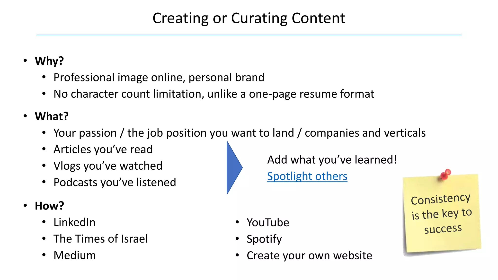 Creating or Curating Content
• Why?
• Professional image online, personal brand
• No character count limitation, unlike a one-page resume format
• What?
• Your passion / the job position you want to land / companies and verticals
• Articles you’ve read
• Vlogs you’ve watched
• Podcasts you’ve listened
• YouTube
• Spotify
• Create your own website
• How?
• LinkedIn
• The Times of Israel
• Medium
Add what you’ve learned!
Spotlight others
 