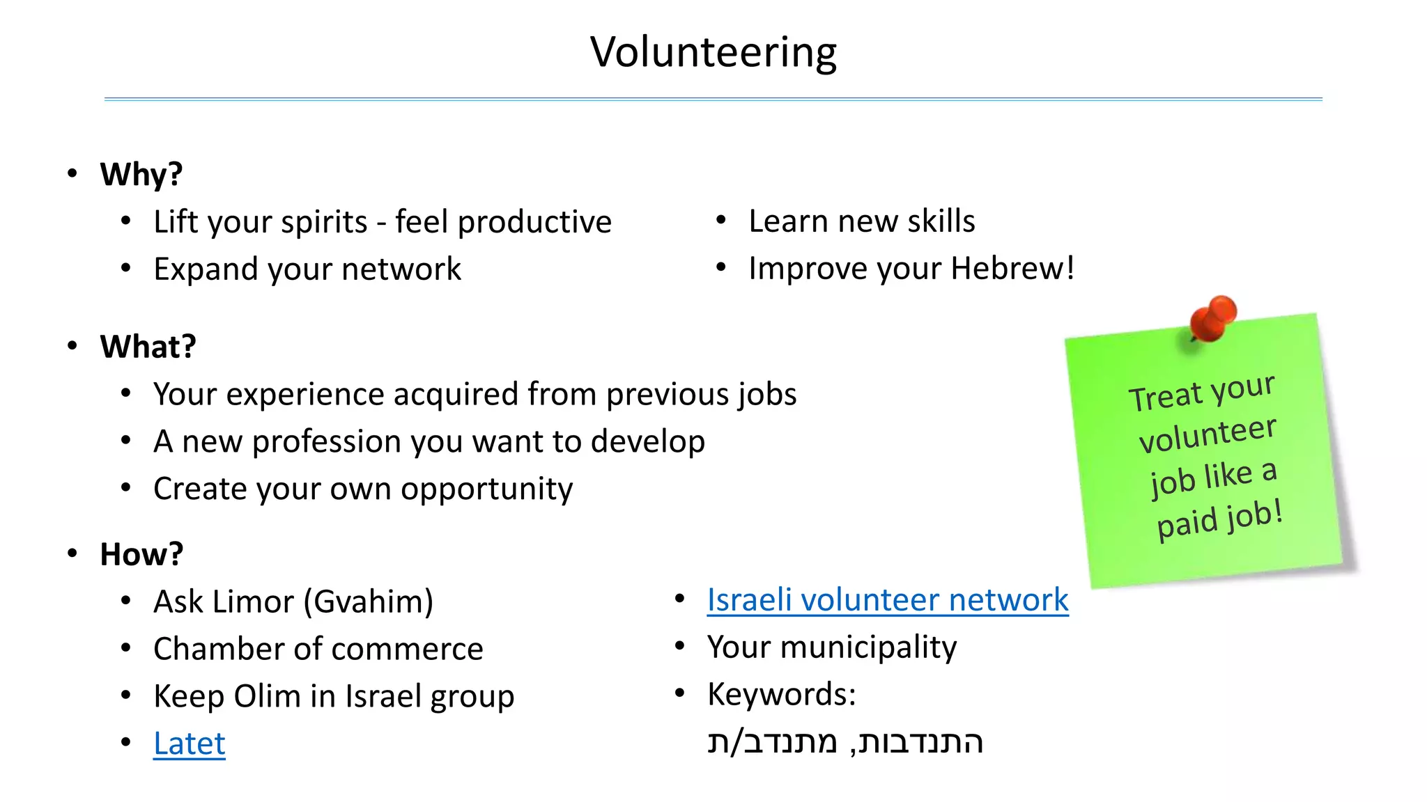 Volunteering
• Why?
• Lift your spirits - feel productive
• Expand your network
• Learn new skills
• Improve your Hebrew!
• What?
• Your experience acquired from previous jobs
• A new profession you want to develop
• Create your own opportunity
• Israeli volunteer network
• Your municipality
• Keywords:
‫התנדבות‬,‫מתנדב‬/‫ת‬
• How?
• Ask Limor (Gvahim)
• Chamber of commerce
• Keep Olim in Israel group
• Latet
 