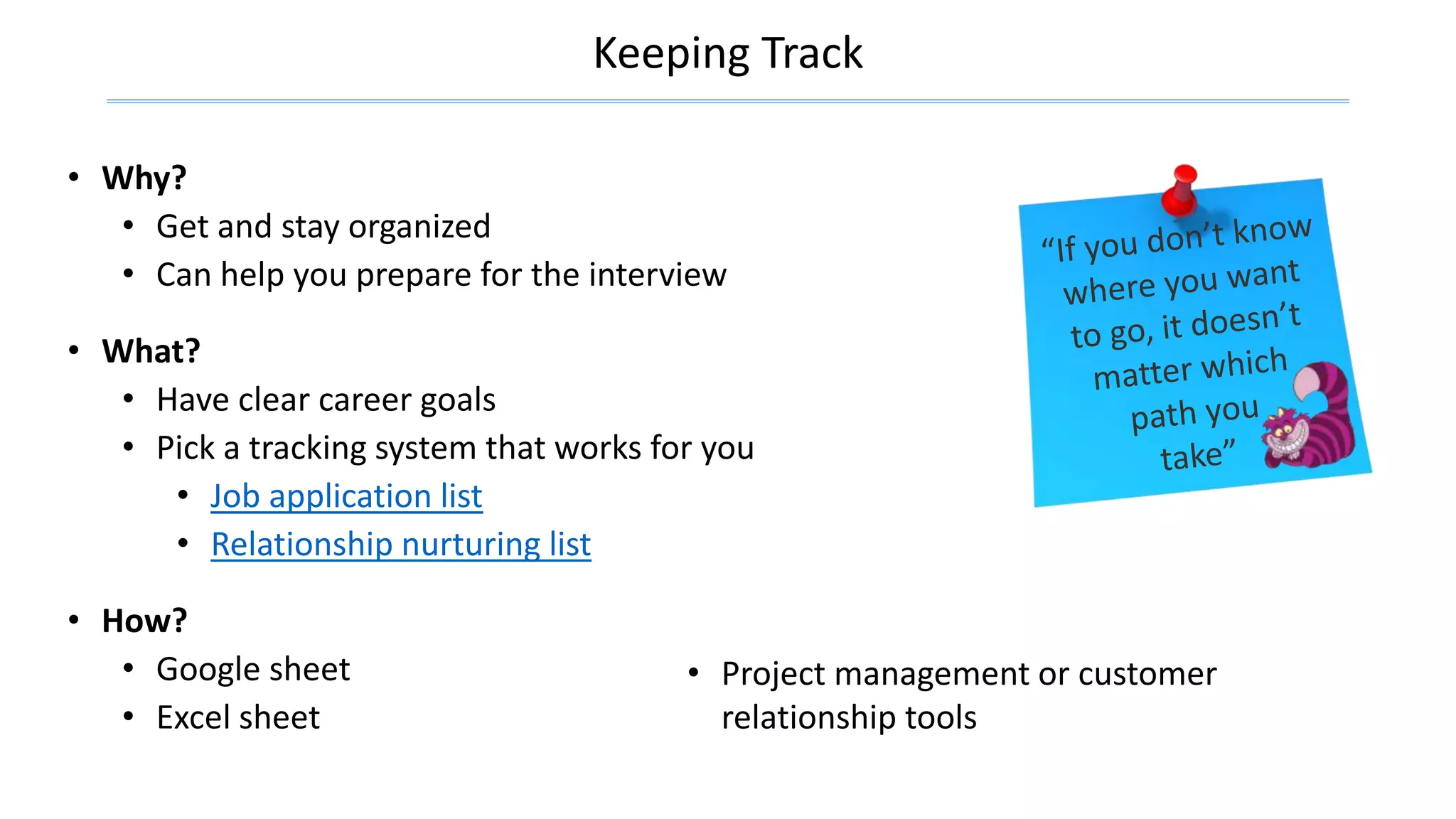 Keeping Track
• Why?
• Get and stay organized
• Can help you prepare for the interview
• What?
• Have clear career goals
• Pick a tracking system that works for you
• Job application list
• Relationship nurturing list
• Project management or customer
relationship tools
• How?
• Google sheet
• Excel sheet
 