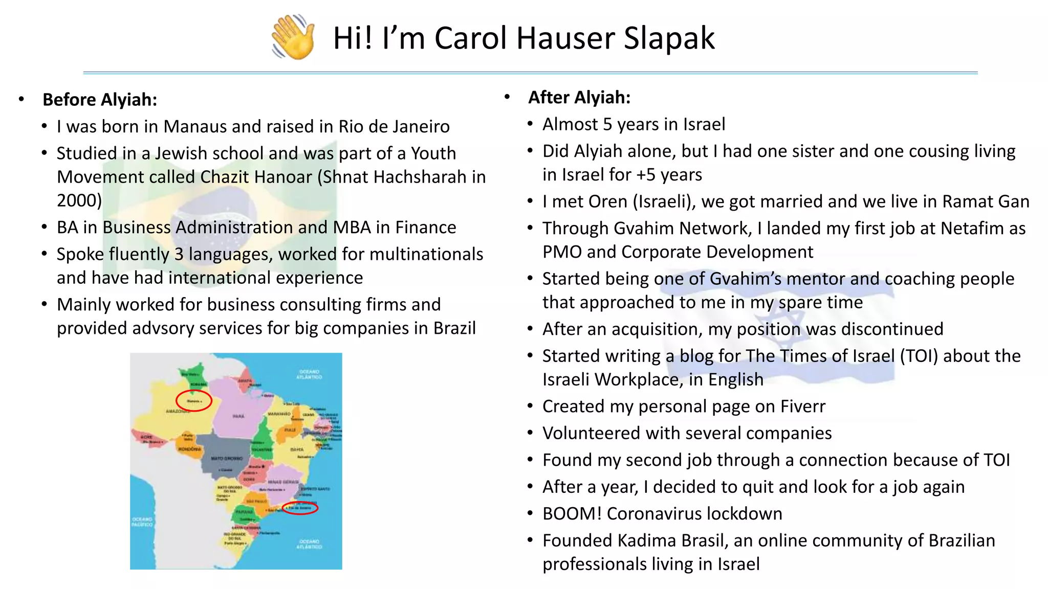 Hi! I’m Carol Hauser Slapak
• Before Alyiah:
• I was born in Manaus and raised in Rio de Janeiro
• Studied in a Jewish school and was part of a Youth
Movement called Chazit Hanoar (Shnat Hachsharah in
2000)
• BA in Business Administration and MBA in Finance
• Spoke fluently 3 languages, worked for multinationals
and have had international experience
• Mainly worked for business consulting firms and
provided advsory services for big companies in Brazil
• After Alyiah:
• Almost 5 years in Israel
• Did Alyiah alone, but I had one sister and one cousing living
in Israel for +5 years
• I met Oren (Israeli), we got married and we live in Ramat Gan
• Through Gvahim Network, I landed my first job at Netafim as
PMO and Corporate Development
• Started being one of Gvahim’s mentor and coaching people
that approached to me in my spare time
• After an acquisition, my position was discontinued
• Started writing a blog for The Times of Israel (TOI) about the
Israeli Workplace, in English
• Created my personal page on Fiverr
• Volunteered with several companies
• Found my second job through a connection because of TOI
• After a year, I decided to quit and look for a job again
• BOOM! Coronavirus lockdown
• Founded Kadima Brasil, an online community of Brazilian
professionals living in Israel
 