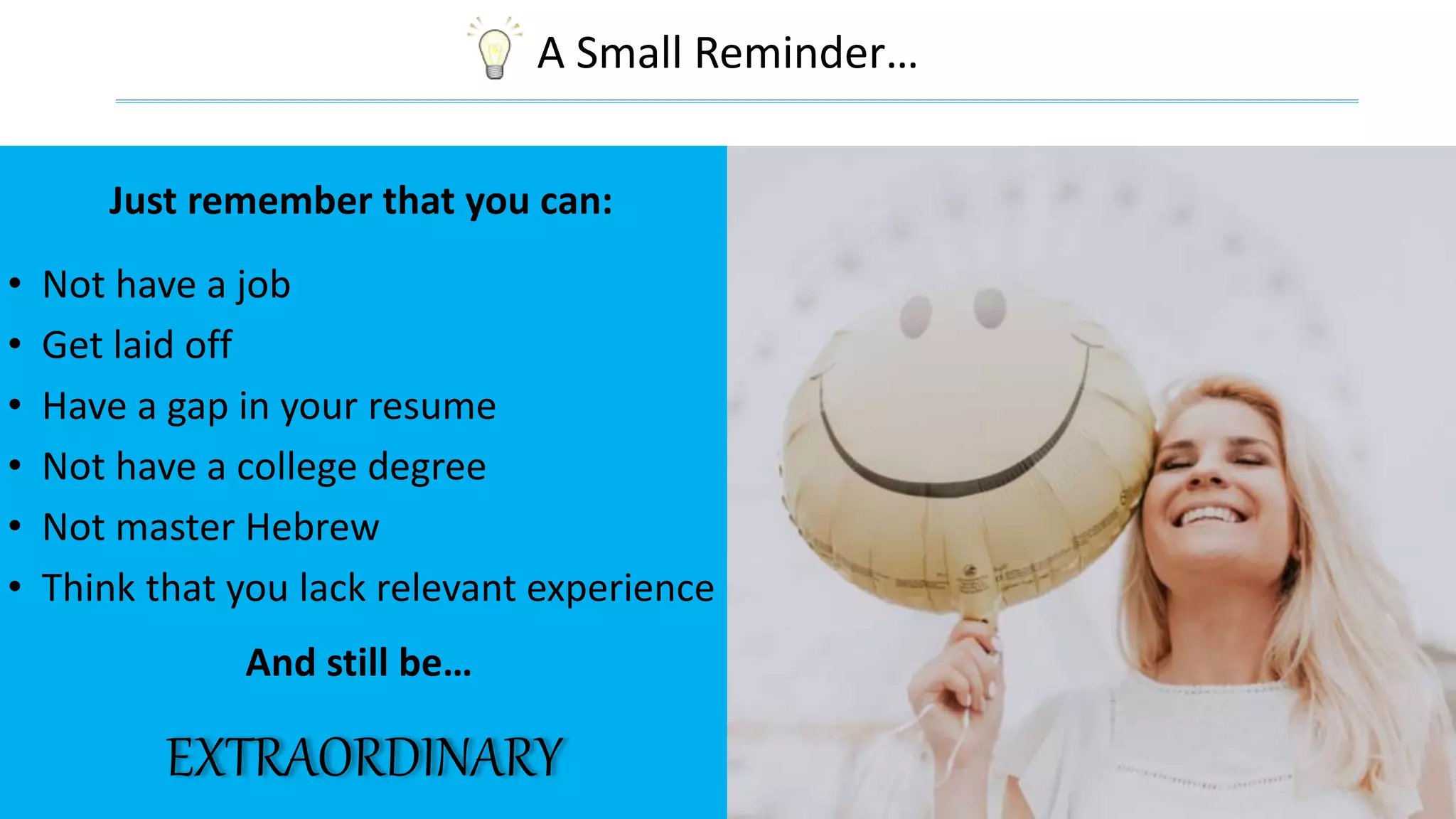 A Small Reminder…
EXTRAORDINARY
Just remember that you can:
• Not have a job
• Get laid off
• Have a gap in your resume
• Not have a college degree
• Not master Hebrew
• Think that you lack relevant experience
And still be…
 