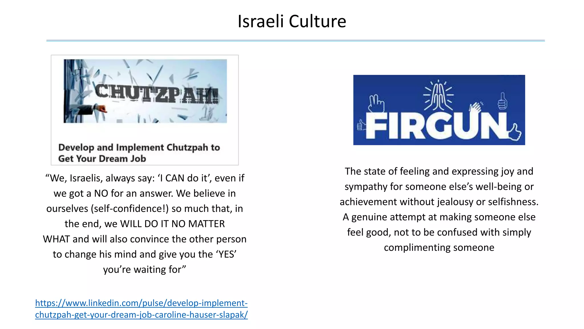 Israeli Culture
The state of feeling and expressing joy and
sympathy for someone else’s well-being or
achievement without jealousy or selfishness.
A genuine attempt at making someone else
feel good, not to be confused with simply
complimenting someone
https://www.linkedin.com/pulse/develop-implement-
chutzpah-get-your-dream-job-caroline-hauser-slapak/
“We, Israelis, always say: ‘I CAN do it’, even if
we got a NO for an answer. We believe in
ourselves (self-confidence!) so much that, in
the end, we WILL DO IT NO MATTER
WHAT and will also convince the other person
to change his mind and give you the ‘YES’
you’re waiting for”
 