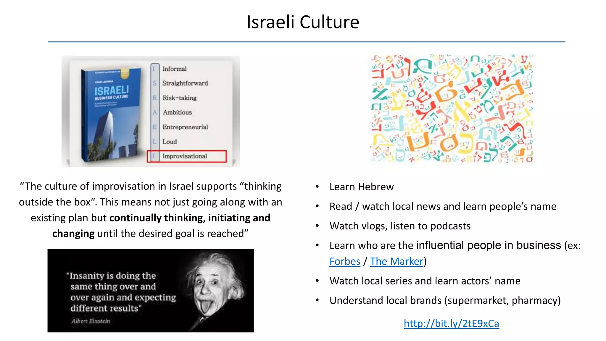 Israeli Culture
“The culture of improvisation in Israel supports “thinking
outside the box”. This means not just going along with an
existing plan but continually thinking, initiating and
changing until the desired goal is reached”
• Learn Hebrew
• Read / watch local news and learn people’s name
• Watch vlogs, listen to podcasts
• Learn who are the influential people in business (ex:
Forbes / The Marker)
• Watch local series and learn actors’ name
• Understand local brands (supermarket, pharmacy)
http://bit.ly/2tE9xCa
 