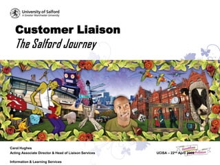 Customer Liaison
   The Salford Journey




Carol Hughes
Acting Associate Director & Head of Liaison Services   UCISA – 22nd April 2009

Information & Learning Services
 