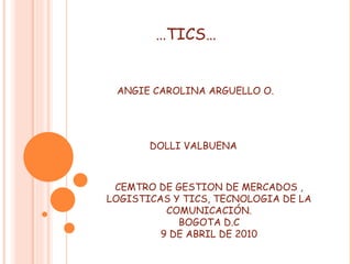… TICS… ANGIE CAROLINA ARGUELLO O. DOLLI VALBUENA CEMTRO DE GESTION DE MERCADOS , LOGISTICAS Y TICS, TECNOLOGIA DE LA COMUNICACIÓN. BOGOTA D.C 9 DE ABRIL DE 2010 