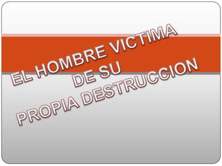 EL HOMBRE VICTIMA  DE SU   PROPIA DESTRUCCION 