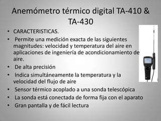 Anemómetro térmico digital TA-410 &
              TA-430
• CARACTERISTICAS.
• Permite una medición exacta de las siguientes
  magnitudes: velocidad y temperatura del aire en
  aplicaciones de ingeniería de acondicionamiento de
  aire.
• De alta precisión
• Indica simultáneamente la temperatura y la
  velocidad del flujo de aire
• Sensor térmico acoplado a una sonda telescópica
• La sonda está conectada de forma fija con el aparato
• Gran pantalla y de fácil lectura
 
