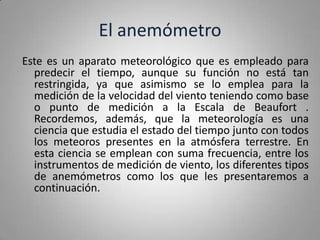 El anemómetro
Este es un aparato meteorológico que es empleado para
  predecir el tiempo, aunque su función no está tan
  restringida, ya que asimismo se lo emplea para la
  medición de la velocidad del viento teniendo como base
  o punto de medición a la Escala de Beaufort .
  Recordemos, además, que la meteorología es una
  ciencia que estudia el estado del tiempo junto con todos
  los meteoros presentes en la atmósfera terrestre. En
  esta ciencia se emplean con suma frecuencia, entre los
  instrumentos de medición de viento, los diferentes tipos
  de anemómetros como los que les presentaremos a
  continuación.
 