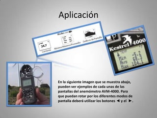 Aplicación




En la siguiente imagen que se muestra abajo,
pueden ver ejemplos de cada unas de las
pantallas del anemómetro AVM-4000. Para
que puedan rotar por los diferentes modos de
pantalla deberá utilizar los botones ◄ y el ►.
 