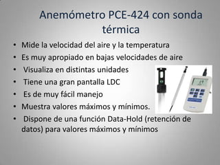 Anemómetro PCE-424 con sonda
                 térmica
•   Mide la velocidad del aire y la temperatura
•   Es muy apropiado en bajas velocidades de aire
•   Visualiza en distintas unidades
•   Tiene una gran pantalla LDC
•   Es de muy fácil manejo
•   Muestra valores máximos y mínimos.
•   Dispone de una función Data-Hold (retención de
    datos) para valores máximos y mínimos
 