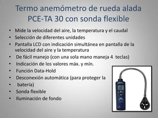 Termo anemómetro de rueda alada
     PCE-TA 30 con sonda flexible
• Mide la velocidad del aire, la temperatura y el caudal
• Selección de diferentes unidades
• Pantalla LCD con indicación simultánea en pantalla de la
  velocidad del aire y la temperatura
• De fácil manejo (con una sola mano maneja 4 teclas)
• Indicación de los valores máx. y mín.
• Función Data-Hold
• Desconexión automática (para proteger la
• batería)
• Sonda flexible
• Iluminación de fondo
 