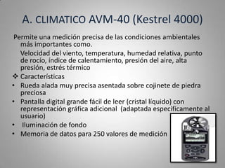 A. CLIMATICO AVM-40 (Kestrel 4000)
 Permite una medición precisa de las condiciones ambientales
   más importantes como.
   Velocidad del viento, temperatura, humedad relativa, punto
   de rocío, índice de calentamiento, presión del aire, alta
   presión, estrés térmico
 Características
• Rueda alada muy precisa asentada sobre cojinete de piedra
   preciosa
• Pantalla digital grande fácil de leer (cristal líquido) con
   representación gráfica adicional (adaptada específicamente al
   usuario)
• Iluminación de fondo
• Memoria de datos para 250 valores de medición
 