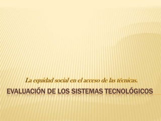 La equidad social en el acceso de las técnicas.
EVALUACIÓN DE LOS SISTEMAS TECNOLÓGICOS
 